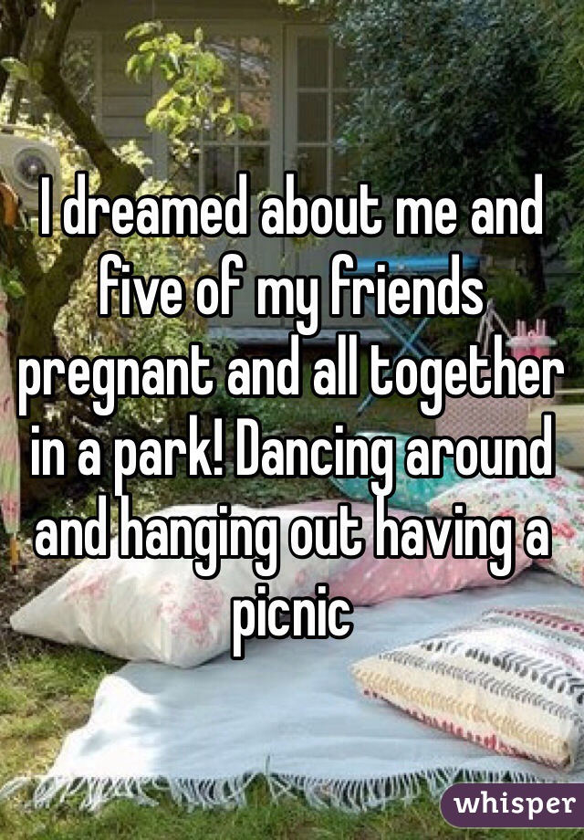 I dreamed about me and five of my friends pregnant and all together in a park! Dancing around and hanging out having a picnic 