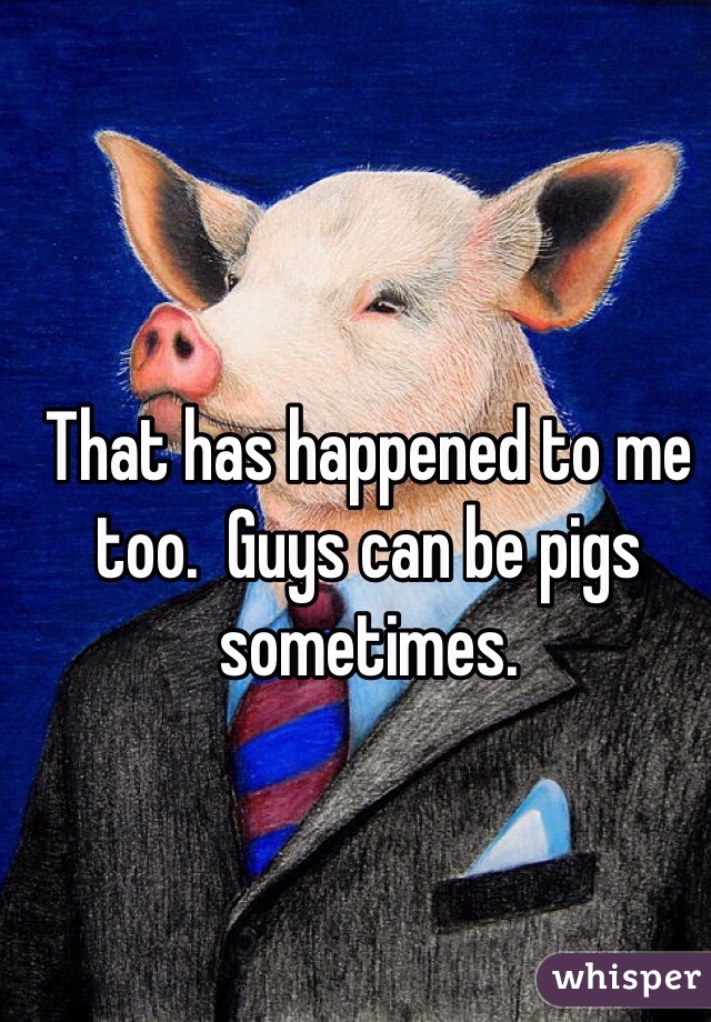 That has happened to me too.  Guys can be pigs sometimes.