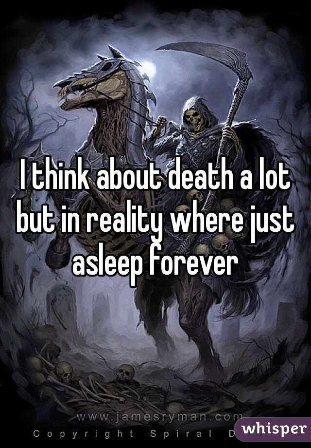 I think about death a lot but in reality where just asleep forever