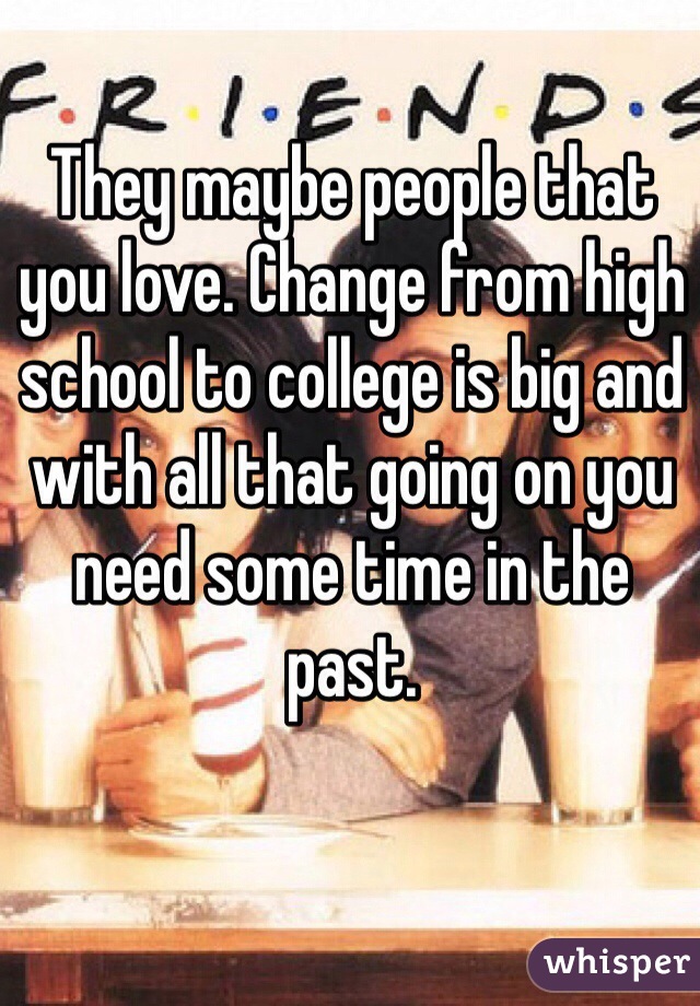 They maybe people that you love. Change from high school to college is big and with all that going on you need some time in the past.