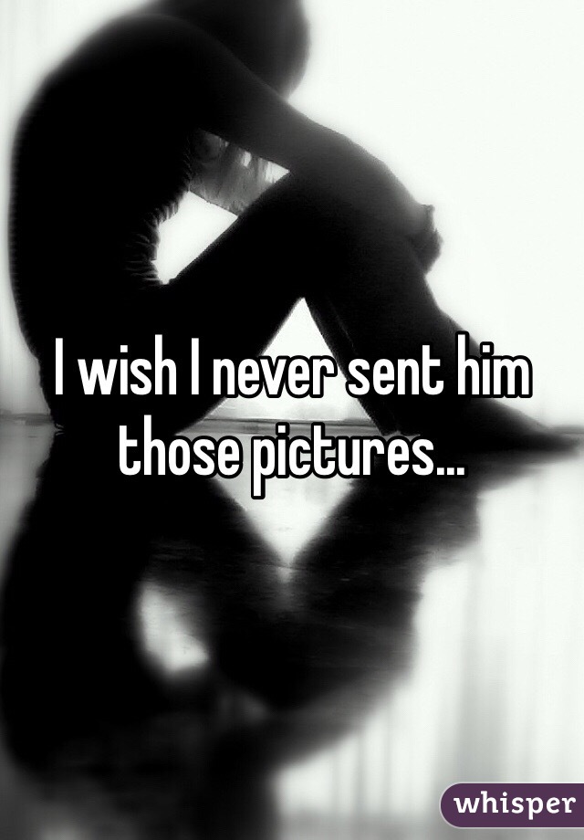 I wish I never sent him those pictures...