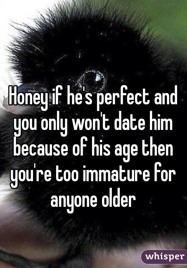 Honey if he's perfect and you only won't date him because of his age then you're too immature for anyone older 