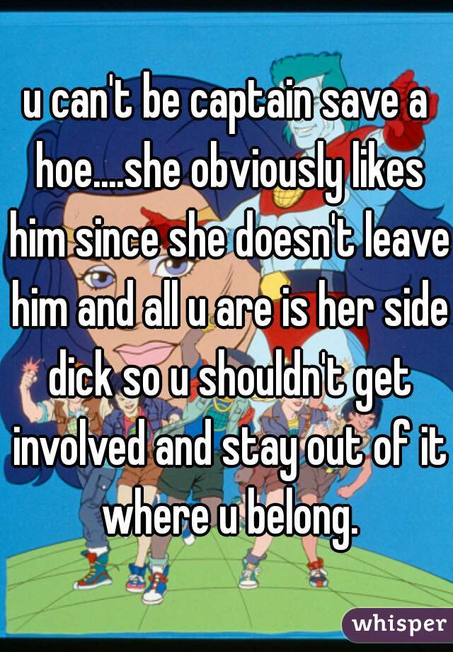 u can't be captain save a hoe....she obviously likes him since she doesn't leave him and all u are is her side dick so u shouldn't get involved and stay out of it where u belong.