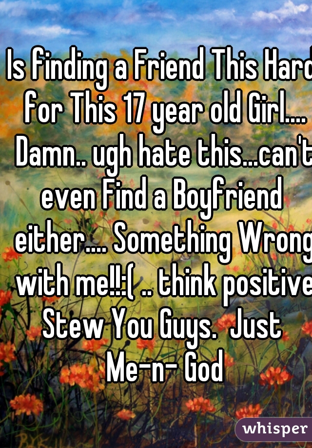 Is finding a Friend This Hard for This 17 year old Girl.... Damn.. ugh hate this...can't even Find a Boyfriend  either.... Something Wrong with me!!:( .. think positive Stew You Guys.  Just  Me-n- God