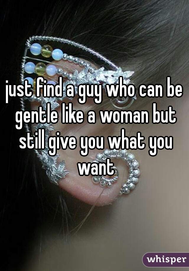 just find a guy who can be gentle like a woman but still give you what you want