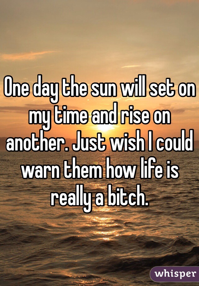 One day the sun will set on my time and rise on another. Just wish I could warn them how life is really a bitch.