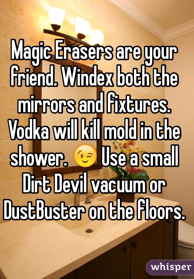 Magic Erasers are your friend. Windex both the mirrors and fixtures. Vodka will kill mold in the shower. 😉 Use a small Dirt Devil vacuum or DustBuster on the floors.