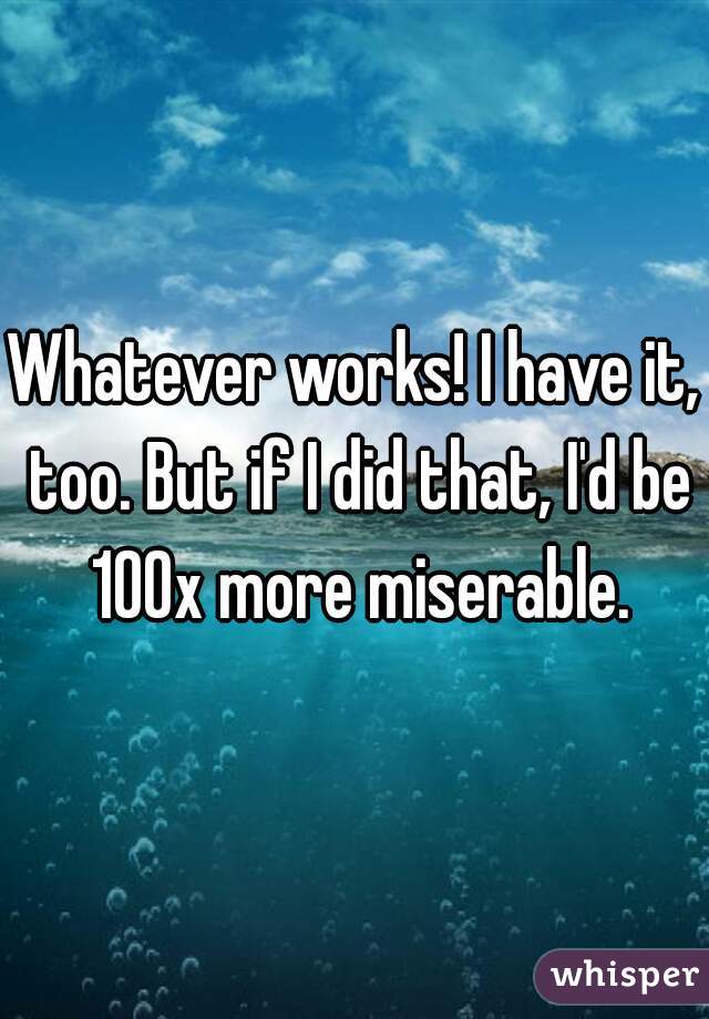 Whatever works! I have it, too. But if I did that, I'd be 100x more miserable.