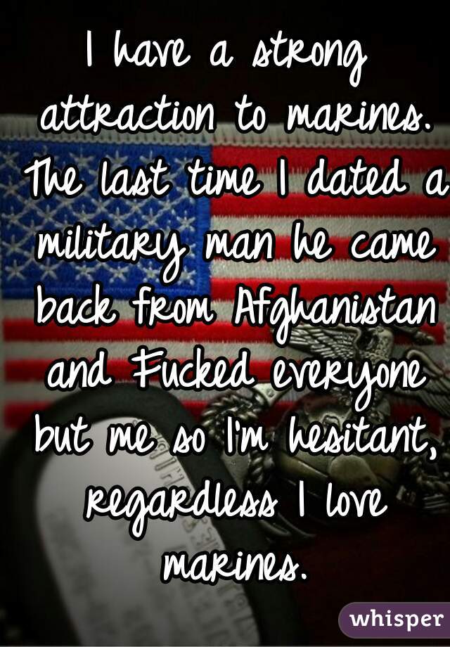 I have a strong attraction to marines. The last time I dated a military man he came back from Afghanistan and Fucked everyone but me so I'm hesitant, regardless I love marines.