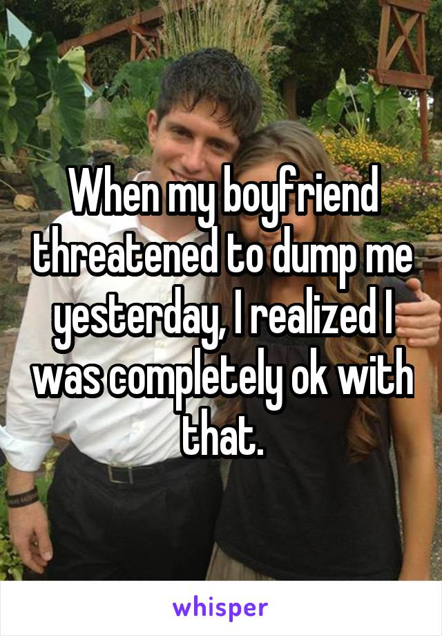 When my boyfriend threatened to dump me yesterday, I realized I was completely ok with that.