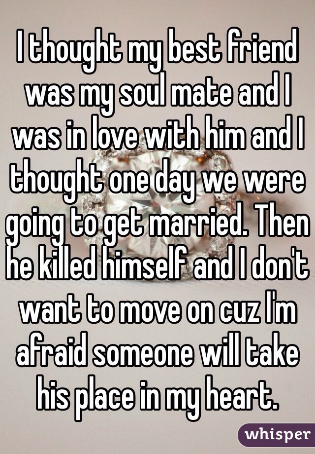 I thought my best friend was my soul mate and I was in love with him and I thought one day we were going to get married. Then he killed himself and I don't want to move on cuz I'm afraid someone will take his place in my heart. 