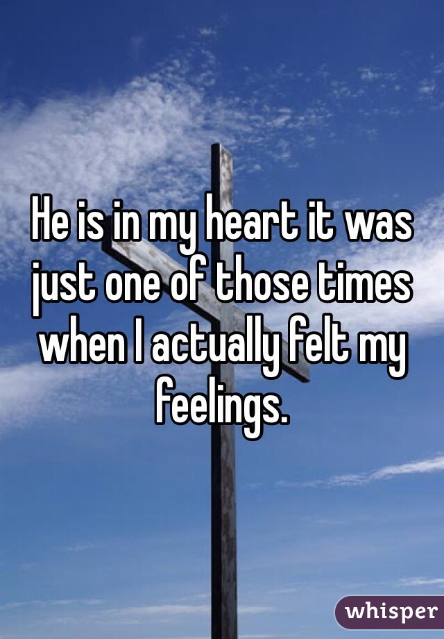 He is in my heart it was just one of those times when I actually felt my feelings. 
