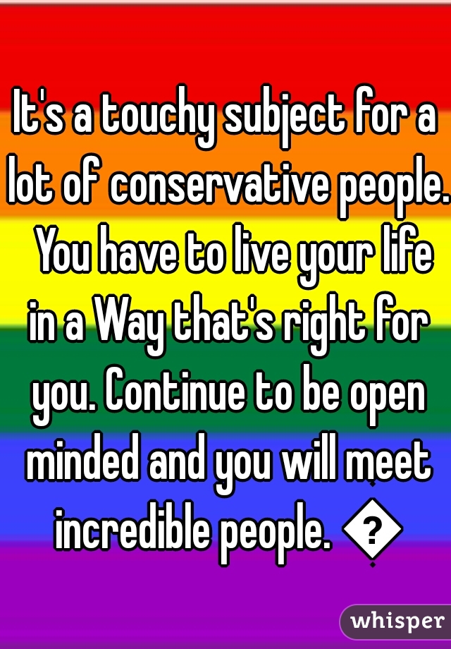 It's a touchy subject for a lot of conservative people.  You have to live your life in a Way that's right for you. Continue to be open minded and you will meet incredible people. 😀