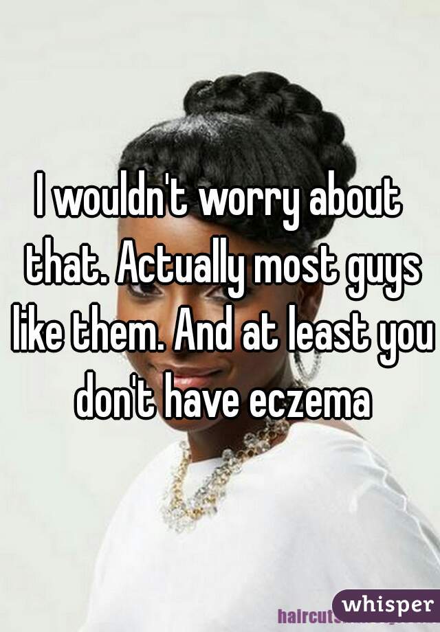 I wouldn't worry about that. Actually most guys like them. And at least you don't have eczema