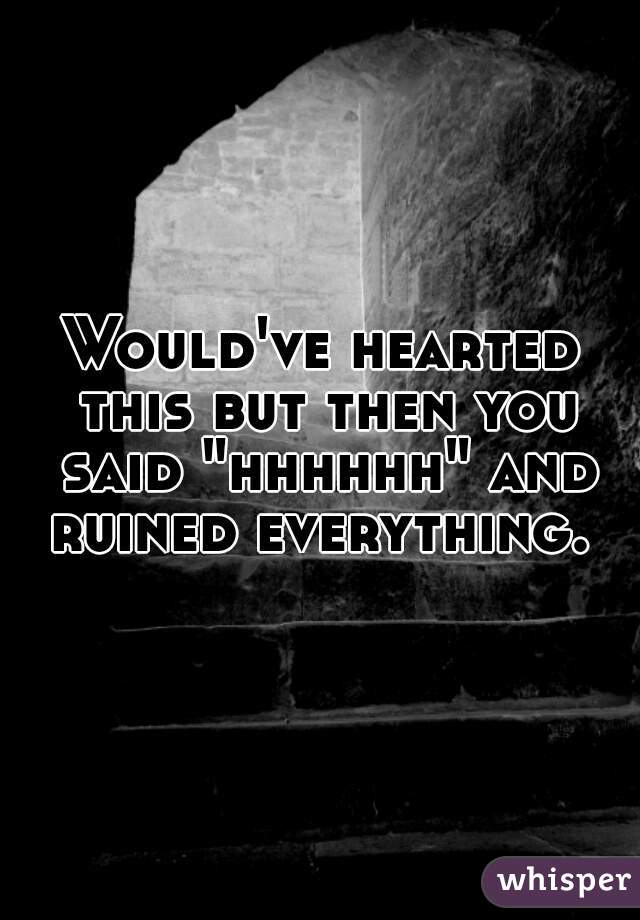 Would've hearted this but then you said "hhhhhh" and ruined everything. 