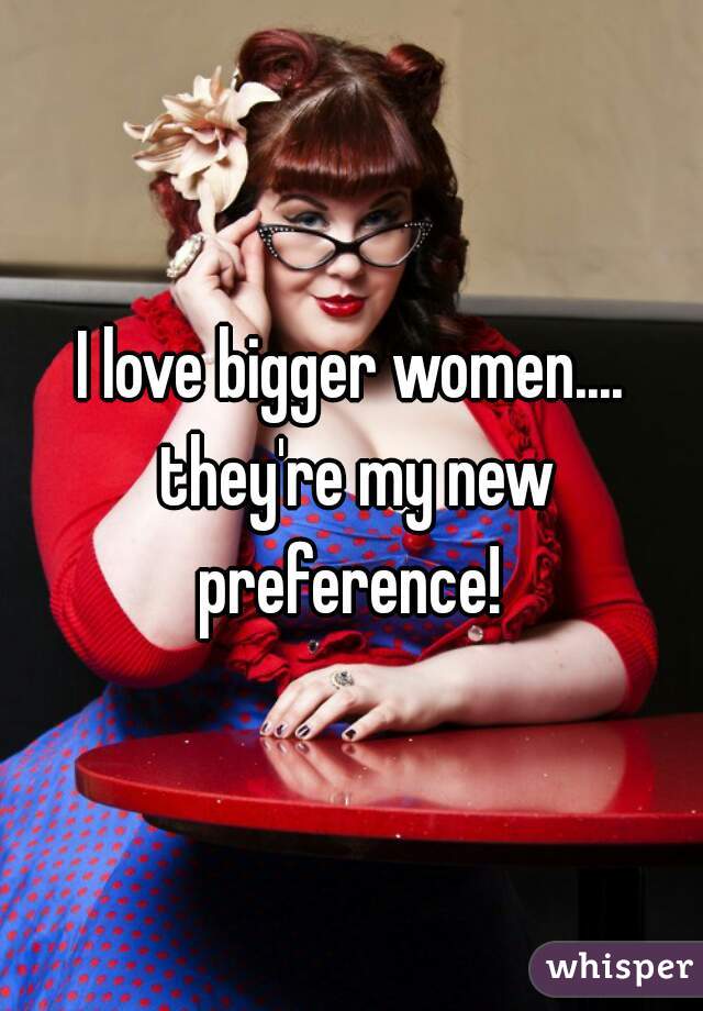 I love bigger women.... they're my new preference! 