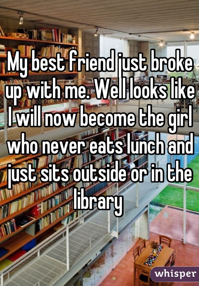 My best friend just broke up with me. Well looks like I will now become the girl who never eats lunch and just sits outside or in the library 