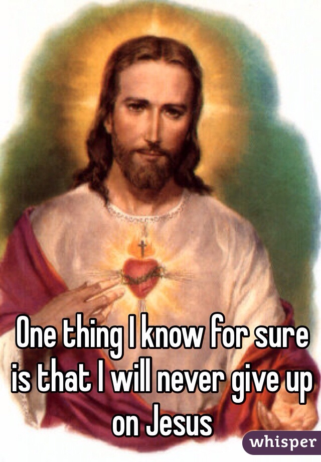 One thing I know for sure is that I will never give up on Jesus 