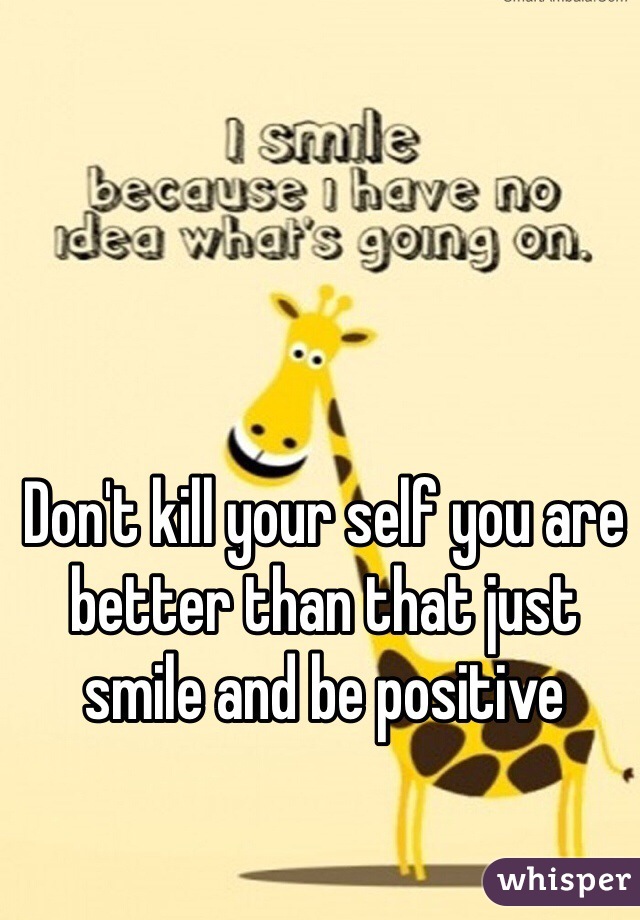 Don't kill your self you are better than that just smile and be positive 
