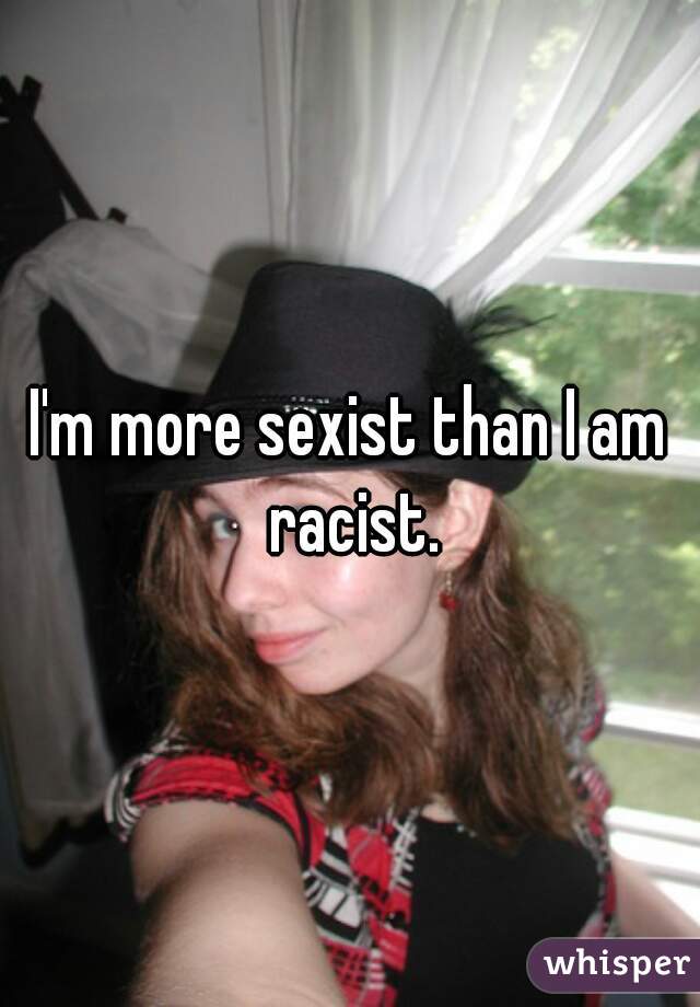 I'm more sexist than I am racist.