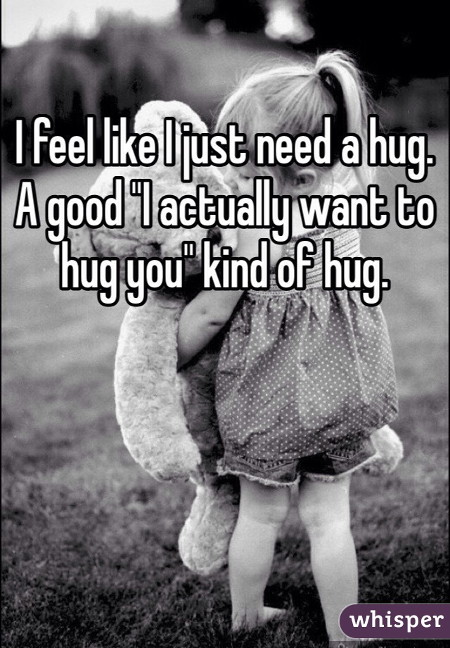 I feel like I just need a hug. A good "I actually want to hug you" kind of hug. 
