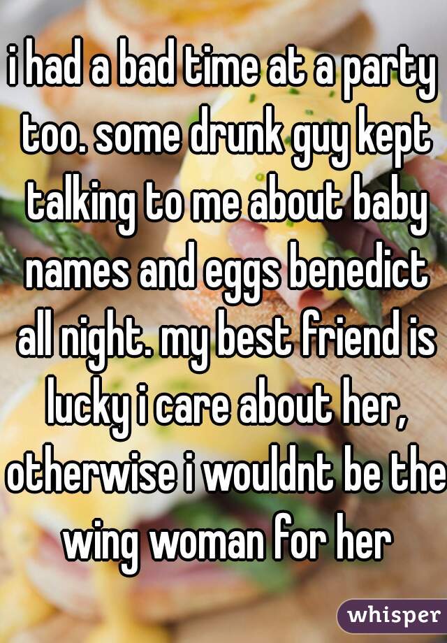 i had a bad time at a party too. some drunk guy kept talking to me about baby names and eggs benedict all night. my best friend is lucky i care about her, otherwise i wouldnt be the wing woman for her