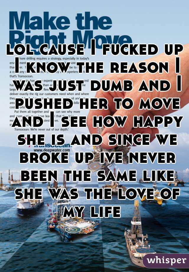 lol cause I fucked up I know the reason I was just dumb and I pushed her to move and I see how happy she is and since we broke up ive never been the same like she was the love of my life  