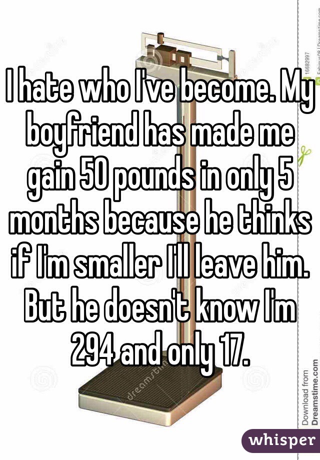 I hate who I've become. My boyfriend has made me gain 50 pounds in only 5 months because he thinks if I'm smaller I'll leave him. But he doesn't know I'm 294 and only 17. 