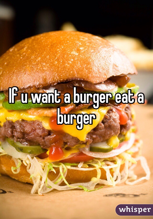 If u want a burger eat a burger 