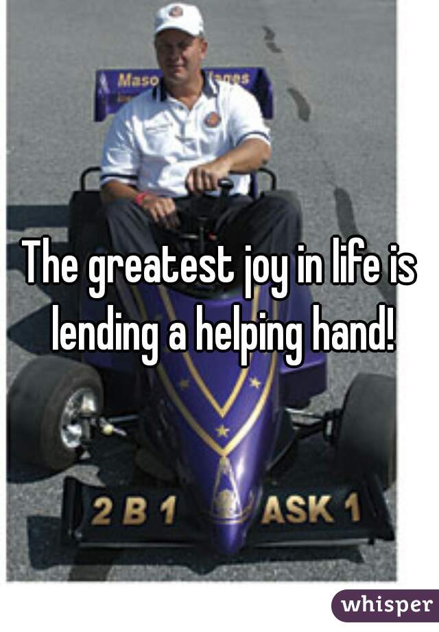 The greatest joy in life is lending a helping hand!