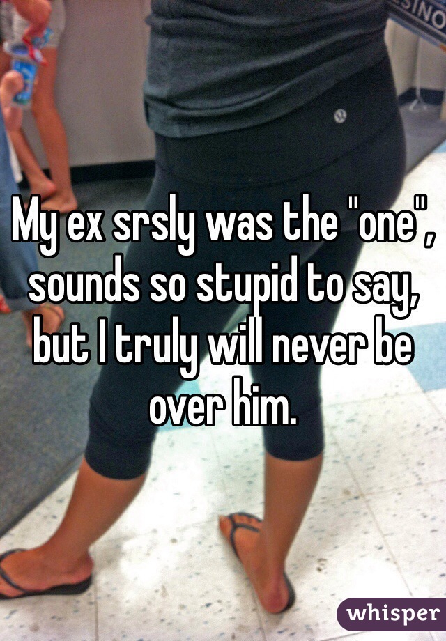 My ex srsly was the "one", sounds so stupid to say, but I truly will never be over him.