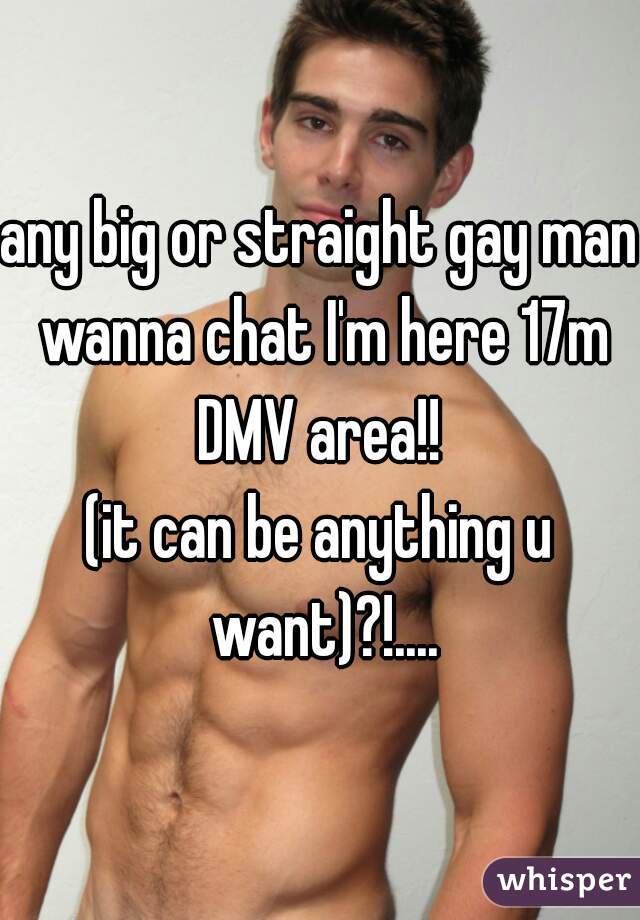 any big or straight gay man wanna chat I'm here 17m DMV area!! 

(it can be anything u want)?!....