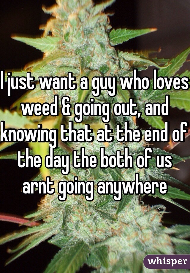 I just want a guy who loves weed & going out, and knowing that at the end of the day the both of us arnt going anywhere