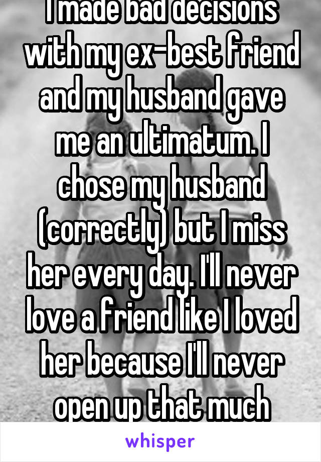 I made bad decisions with my ex-best friend and my husband gave me an ultimatum. I chose my husband (correctly) but I miss her every day. I'll never love a friend like I loved her because I'll never open up that much again. 