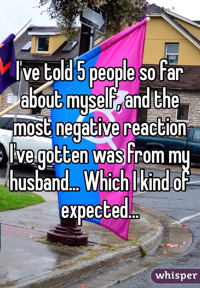 I've told 5 people so far about myself, and the most negative reaction I've gotten was from my husband... Which I kind of expected...