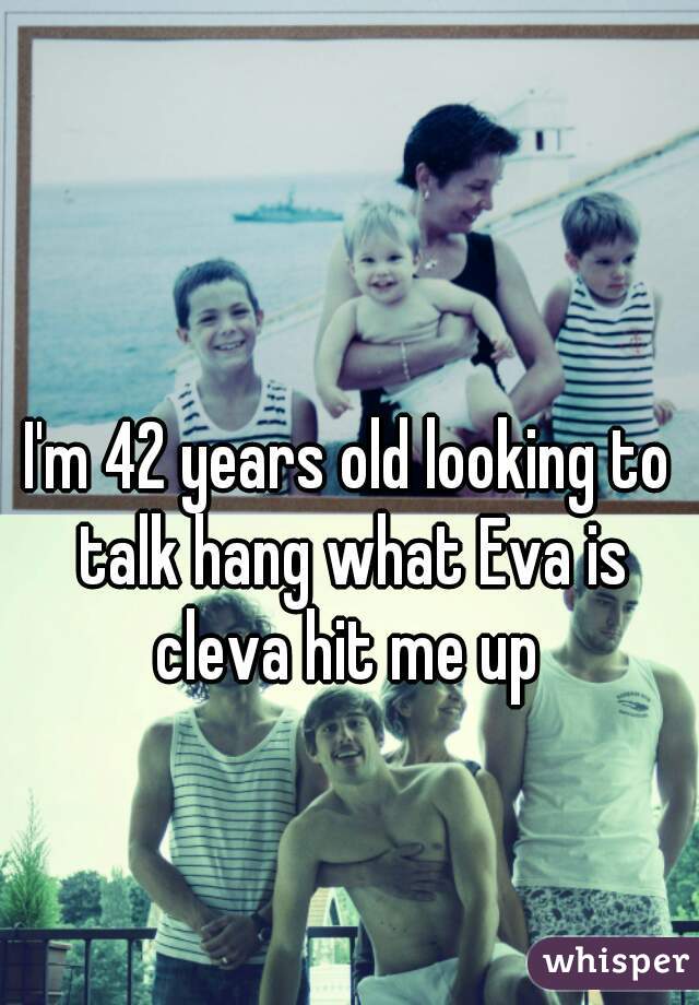 I'm 42 years old looking to talk hang what Eva is cleva hit me up 
