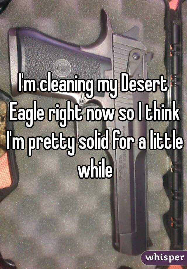 I'm cleaning my Desert Eagle right now so I think I'm pretty solid for a little while