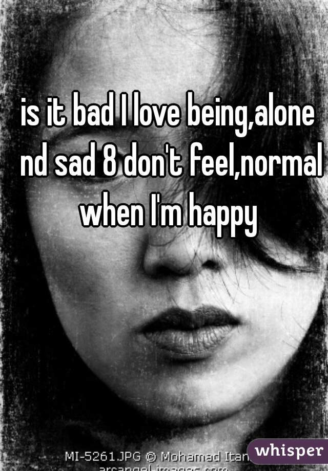 is it bad I love being,alone nd sad 8 don't feel,normal when I'm happy 