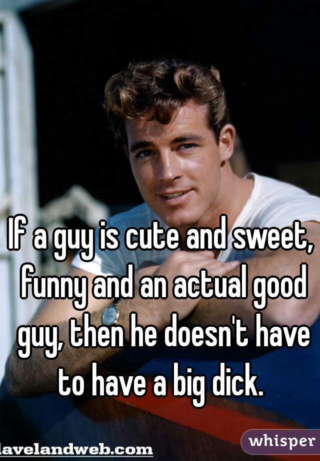 If a guy is cute and sweet, funny and an actual good guy, then he doesn't have to have a big dick. 
