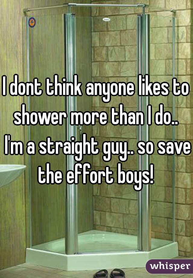 I dont think anyone likes to shower more than I do..  I'm a straight guy.. so save the effort boys! 