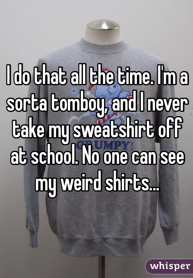 I do that all the time. I'm a sorta tomboy, and I never take my sweatshirt off at school. No one can see my weird shirts...