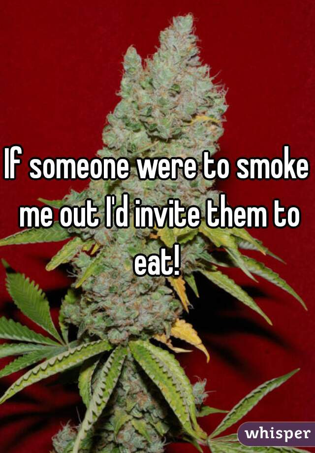 If someone were to smoke me out I'd invite them to eat! 