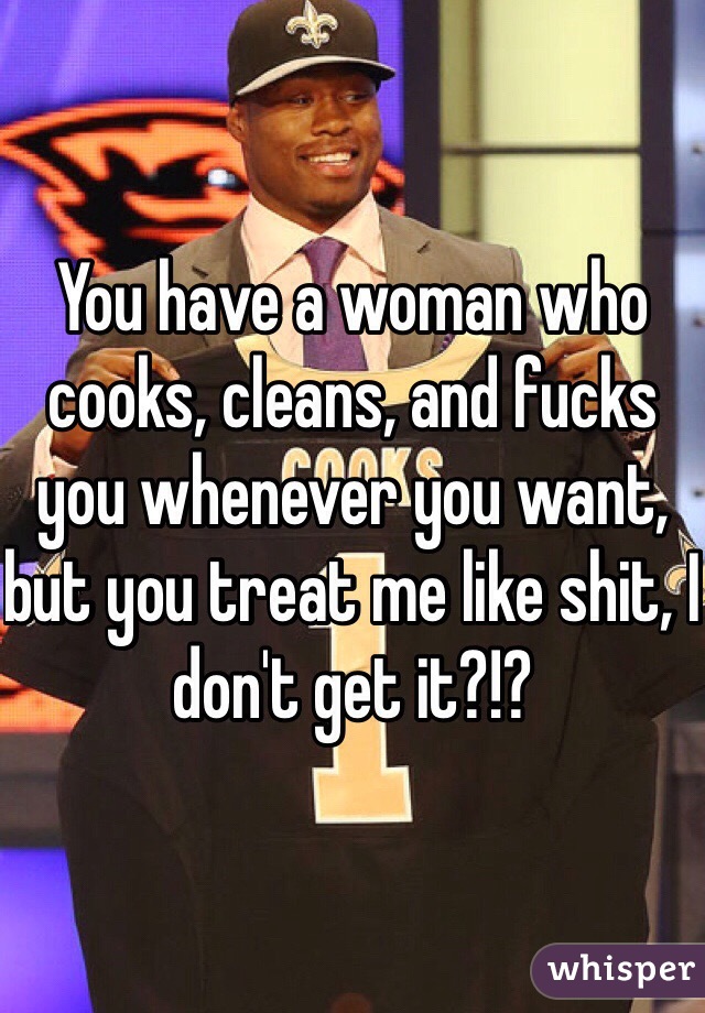 You have a woman who cooks, cleans, and fucks you whenever you want, but you treat me like shit, I don't get it?!?