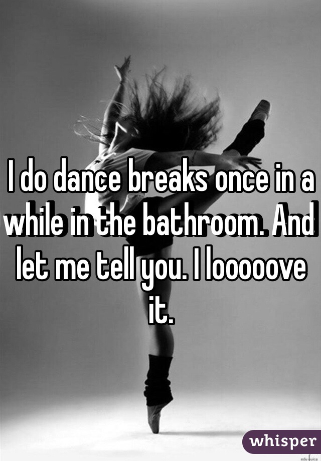 I do dance breaks once in a while in the bathroom. And let me tell you. I looooove it.