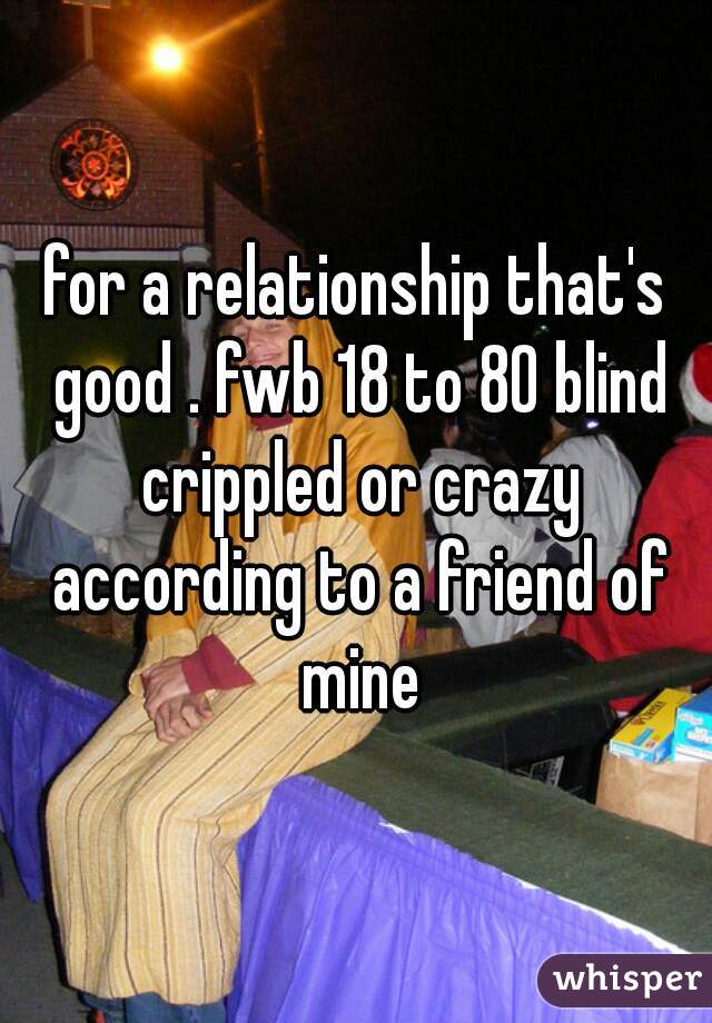 for a relationship that's good . fwb 18 to 80 blind crippled or crazy according to a friend of mine