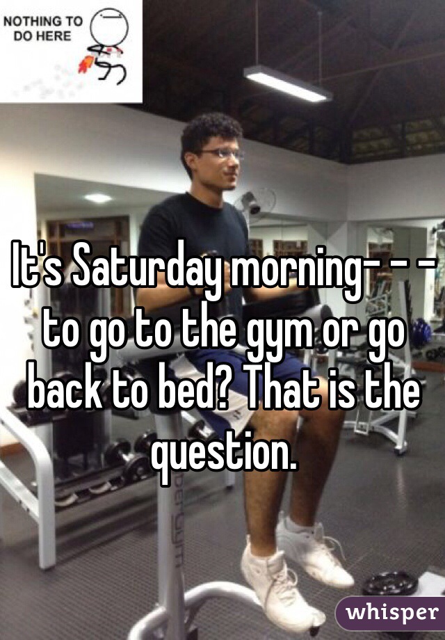 It's Saturday morning- - - to go to the gym or go back to bed? That is the question.