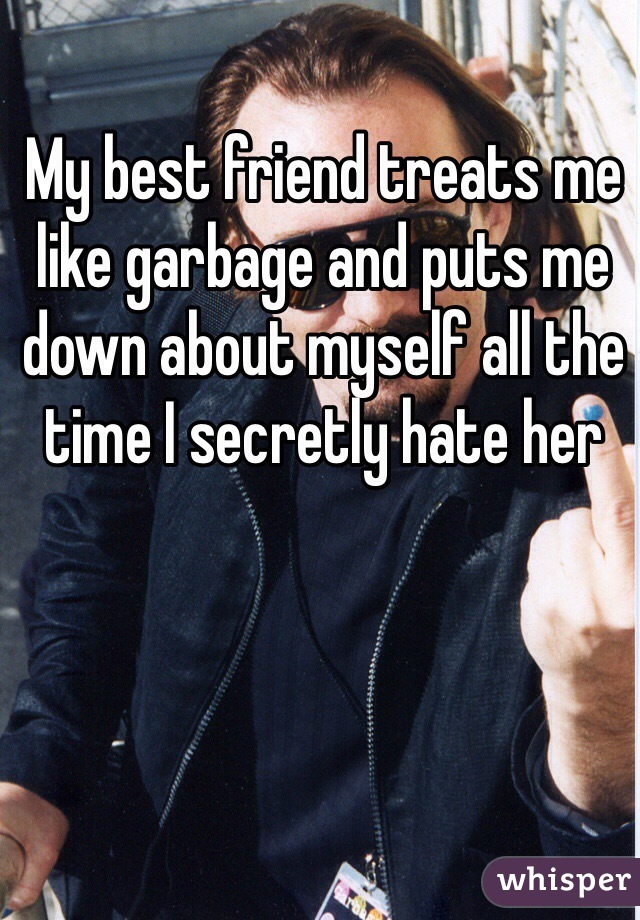 My best friend treats me like garbage and puts me down about myself all the time I secretly hate her 