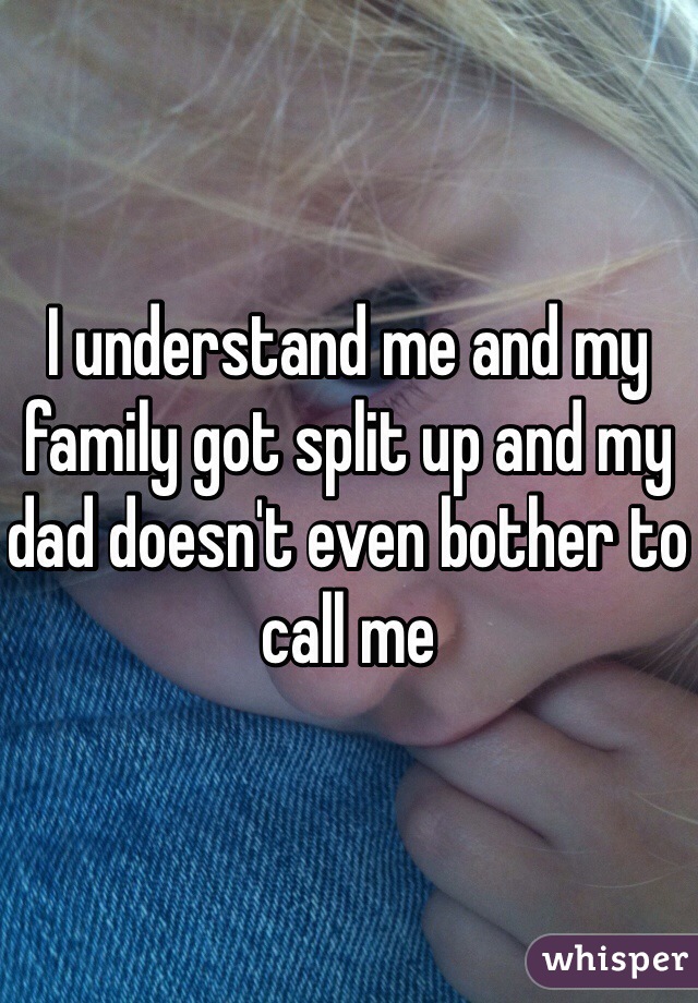 I understand me and my family got split up and my dad doesn't even bother to call me 