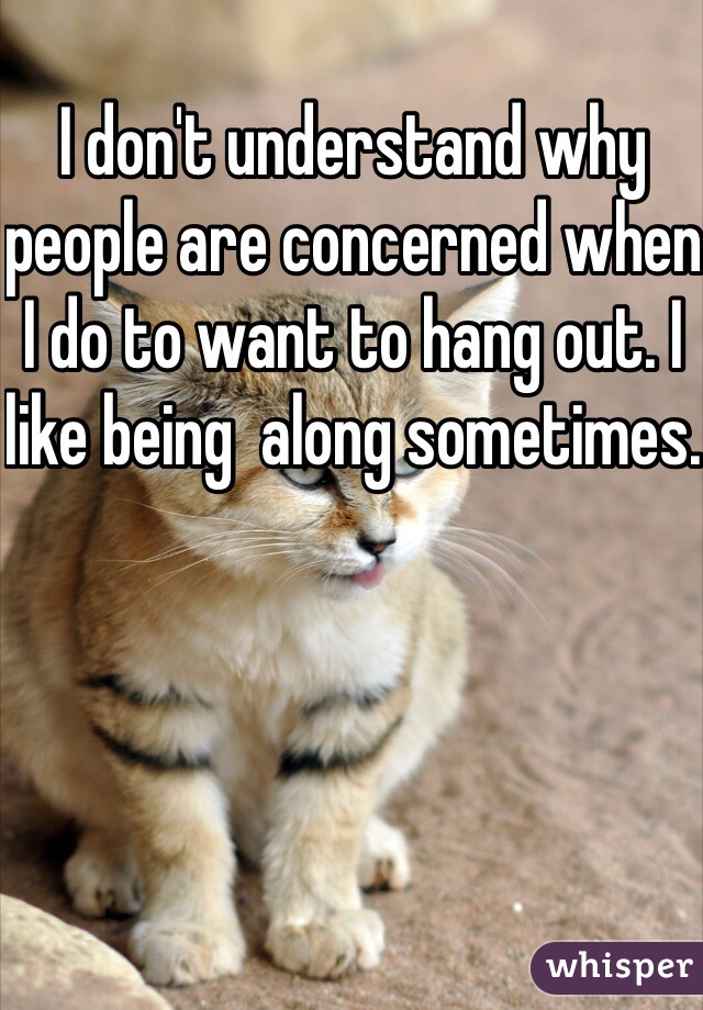 I don't understand why people are concerned when I do to want to hang out. I like being  along sometimes.