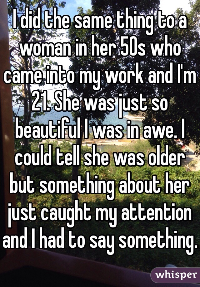 I did the same thing to a woman in her 50s who came into my work and I'm 21. She was just so beautiful I was in awe. I could tell she was older but something about her just caught my attention and I had to say something.